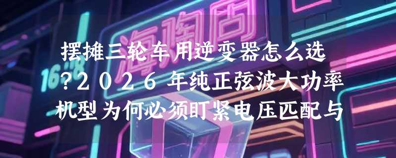 摆摊三轮车用逆变器怎么选？2026年纯正弦波大功率机型为何必须盯紧电压匹配与感性负载兼容性？