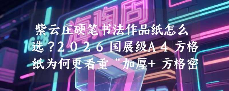 紫云庄硬笔书法作品纸怎么选？2026国展级A4方格纸为何更看重“加厚+方格密度”？