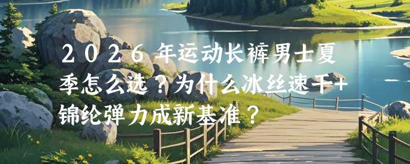 2026年运动长裤男士夏季怎么选？为什么冰丝速干+锦纶弹力成新基准？