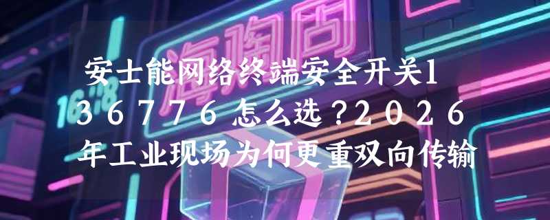 安士能网络终端安全开关136776怎么选？2026年工业现场为何更重双向传输与机械冗余？
