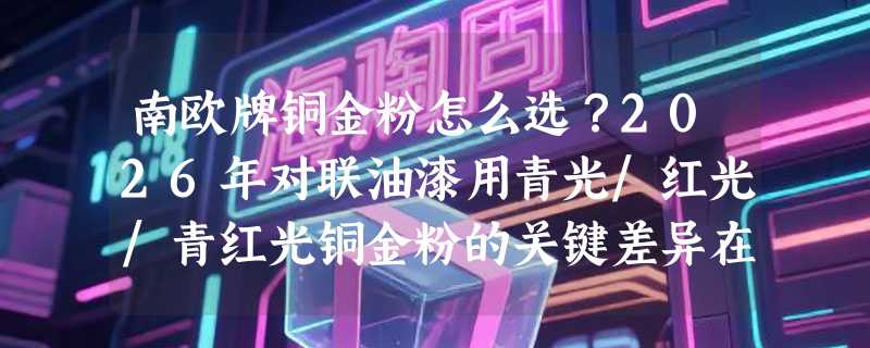 南欧牌铜金粉怎么选？2026年对联油漆用青光/红光/青红光铜金粉的关键差异在哪？