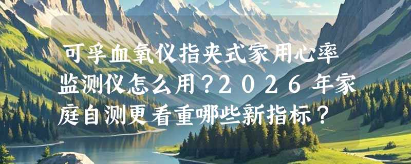 可孚血氧仪指夹式家用心率监测仪怎么用？2026年家庭自测更看重哪些新指标？