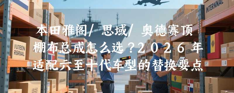 本田雅阁/思域/奥德赛顶棚布总成怎么选？2026年适配六至十代车型的替换要点有哪些？