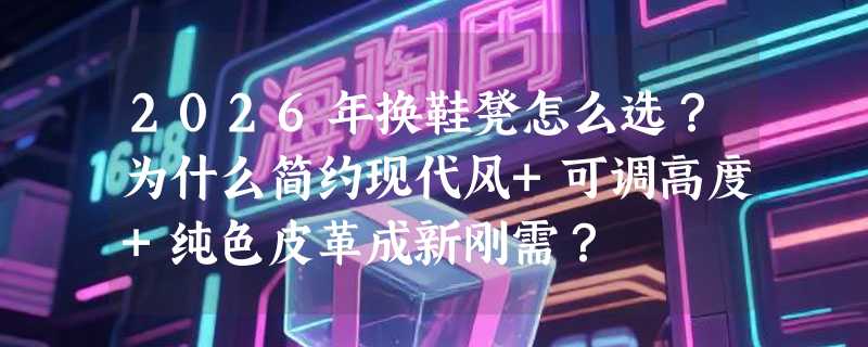2026年换鞋凳怎么选？为什么简约现代风+可调高度+纯色皮革成新刚需？