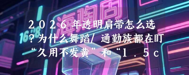 2026年透明肩带怎么选？为什么舞蹈/通勤族都在盯“久用不发黄”和“1.5cm宽”这两个指标？