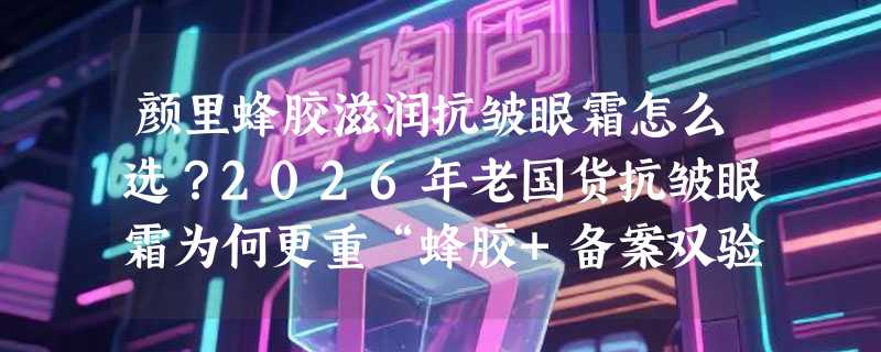 颜里蜂胶滋润抗皱眼霜怎么选？2026年老国货抗皱眼霜为何更重“蜂胶+备案双验证”？