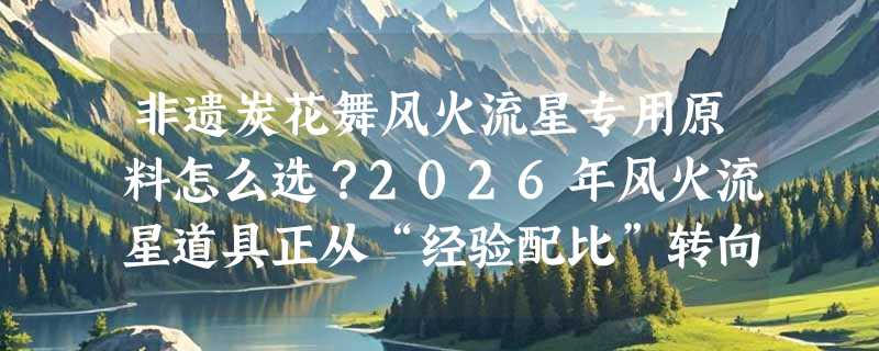 非遗炭花舞风火流星专用原料怎么选？2026年风火流星道具正从“经验配比”转向“安全燃效双控”