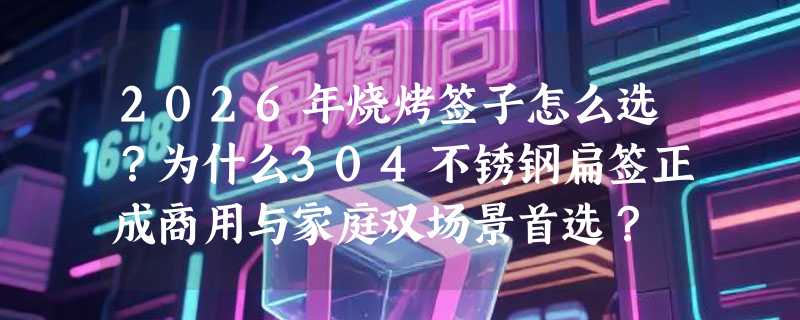 2026年烧烤签子怎么选？为什么304不锈钢扁签正成商用与家庭双场景首选？