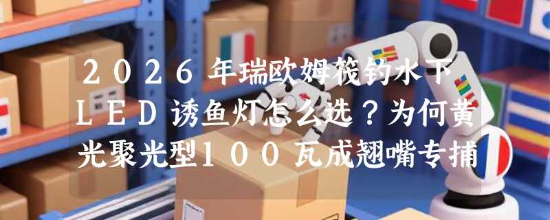 2026年瑞欧姆筏钓水下LED诱鱼灯怎么选？为何黄光聚光型100瓦成翘嘴专捕新标配？