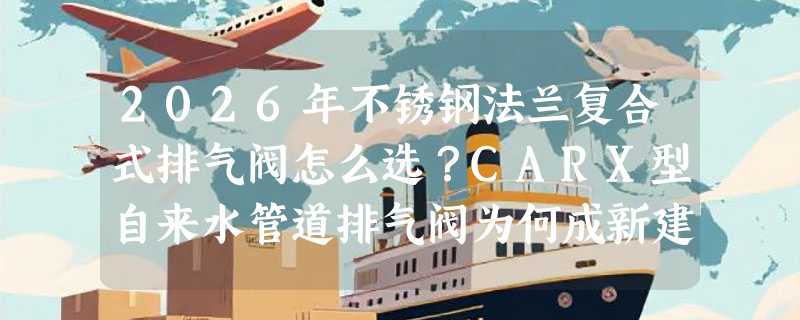 2026年不锈钢法兰复合式排气阀怎么选？CARX型自来水管道排气阀为何成新建水厂标配？
