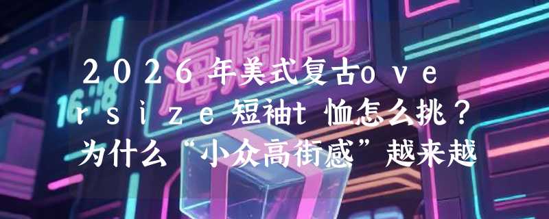 2026年美式复古oversize短袖t恤怎么挑？为什么“小众高街感”越来越难靠尺码堆出来？