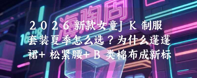 2026新款女童JK制服套装夏季怎么选？为什么蓬蓬裙+松紧腰+B类棉布成新标配？