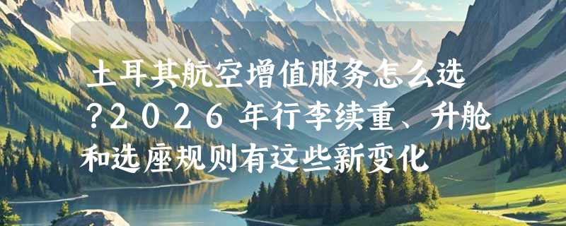 土耳其航空增值服务怎么选？2026年行李续重、升舱和选座规则有这些新变化