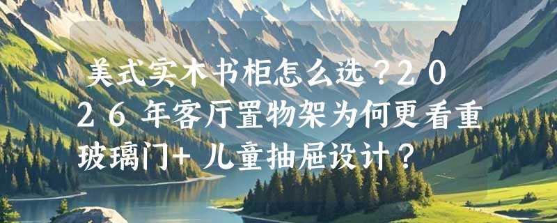 美式实木书柜怎么选？2026年客厅置物架为何更看重玻璃门+儿童抽屉设计？