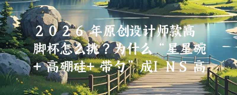 2026年原创设计师款高脚杯怎么挑？为什么“星星碗+高硼硅+带勺”成INS高颜值玻璃碗新标配？