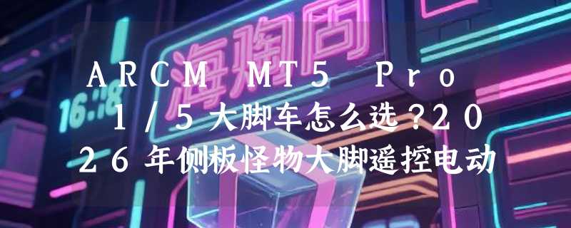 ARCM MT5 Pro 1/5大脚车怎么选？2026年侧板怪物大脚遥控电动车架版Kit为何成进阶玩家首选？
