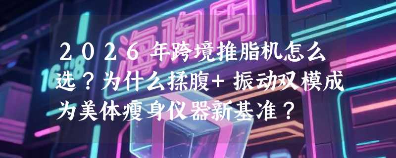 2026年跨境推脂机怎么选？为什么揉腹+振动双模成为美体瘦身仪器新基准？