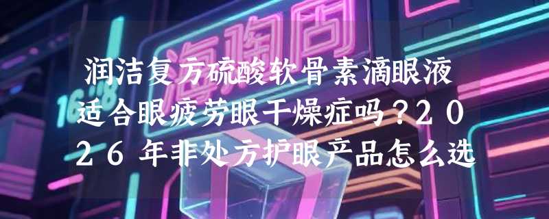 润洁复方硫酸软骨素滴眼液适合眼疲劳眼干燥症吗？2026年非处方护眼产品怎么选更科学？