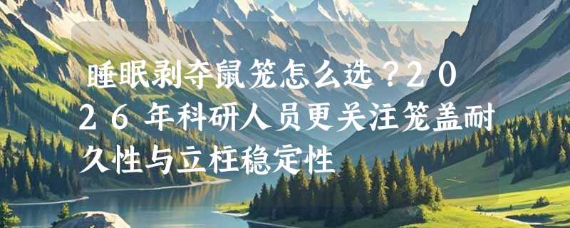 睡眠剥夺鼠笼怎么选？2026年科研人员更关注笼盖耐久性与立柱稳定性