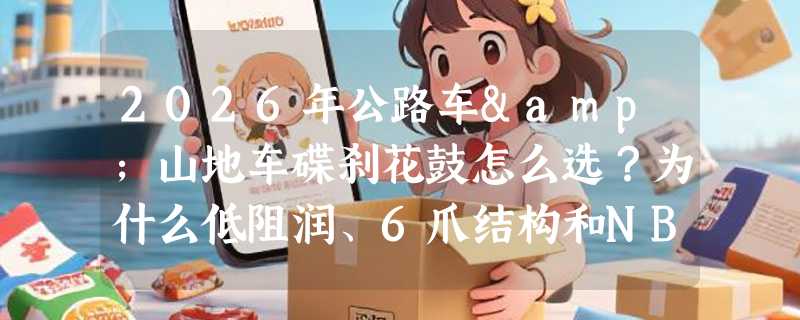 2026年公路车&山地车碟刹花鼓怎么选？为什么低阻润、6爪结构和NBK培林正成新基准？