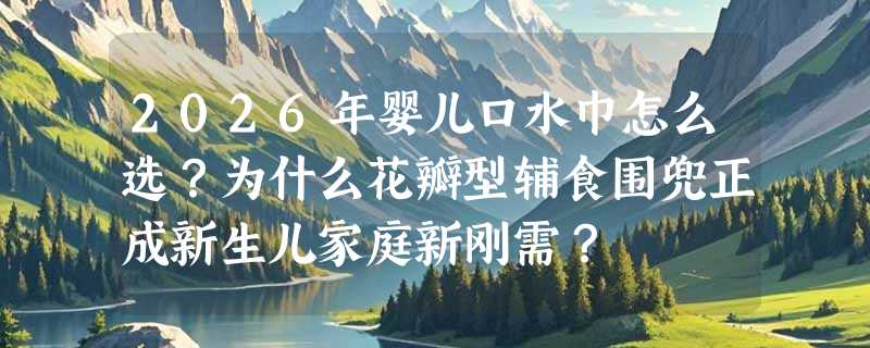2026年婴儿口水巾怎么选？为什么花瓣型辅食围兜正成新生儿家庭新刚需？