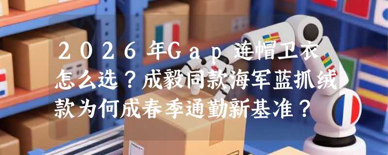 2026年Gap连帽卫衣怎么选？成毅同款海军蓝抓绒款为何成春季通勤新基准？