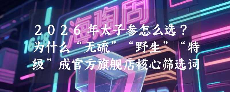 2026年太子参怎么选？为什么“无硫”“野生”“特级”成官方旗舰店核心筛选词？