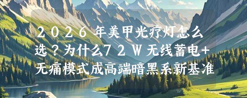 2026年美甲光疗灯怎么选？为什么72W无线蓄电+无痛模式成高端暗黑系新基准？