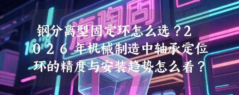 钢分离型固定环怎么选？2026年机械制造中轴承定位环的精度与安装趋势怎么看？