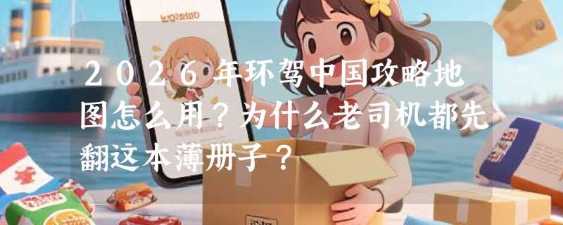 2026年环驾中国攻略地图怎么用？为什么老司机都先翻这本薄册子？