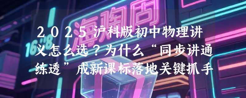 2025沪科版初中物理讲义怎么选？为什么“同步讲通练透”成新课标落地关键抓手？