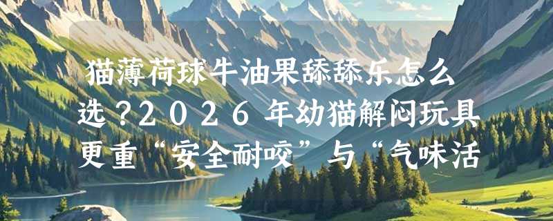 猫薄荷球牛油果舔舔乐怎么选？2026年幼猫解闷玩具更重“安全耐咬”与“气味活性”双门槛