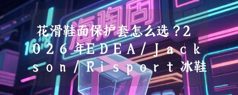 花滑鞋面保护套怎么选？2026年EDEA/Jackson/Risport冰鞋防磨套为何更重“贴合适配”而非单纯加厚？