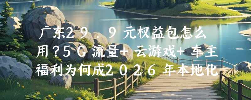 广东29.9元权益包怎么用？5G流量+云游戏+车主福利为何成2026年本地化权益新标配？