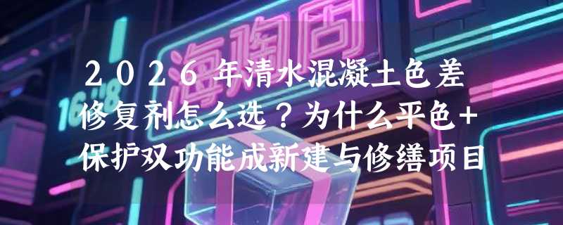 2026年清水混凝土色差修复剂怎么选？为什么平色+保护双功能成新建与修缮项目新基准？