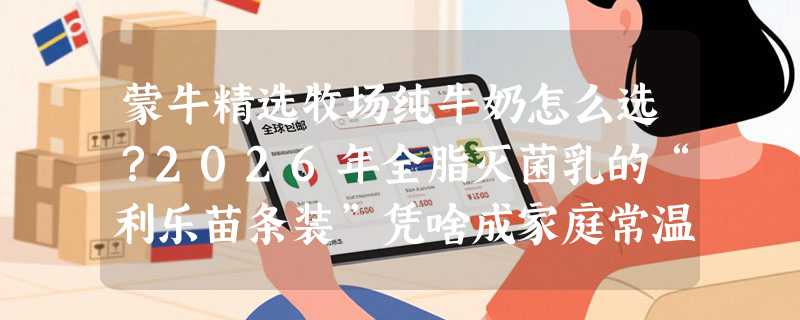 蒙牛精选牧场纯牛奶怎么选？2026年全脂灭菌乳的“利乐苗条装”凭啥成家庭常温囤货新主流？