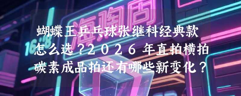 蝴蝶王乒乓球张继科经典款怎么选？2026年直拍横拍碳素成品拍还有哪些新变化？