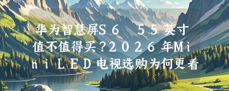 华为智慧屏S6 55英寸值不值得买？2026年MiniLED电视选购为何更看重266Hz+鸿蒙AI协同？