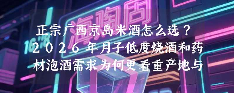 正宗广西京岛米酒怎么选？2026年月子低度烧酒和药材泡酒需求为何更看重产地与工艺？