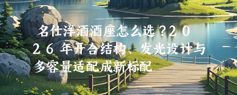 名仕洋酒酒座怎么选？2026年开合结构、发光设计与多容量适配成新标配