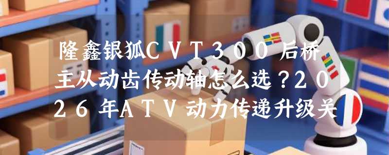 隆鑫银狐CVT300后桥主从动齿传动轴怎么选？2026年ATV动力传递升级关键在哪？