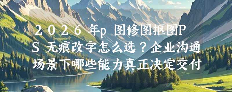 2026年p图修图抠图PS无痕改字怎么选？企业沟通场景下哪些能力真正决定交付质量？