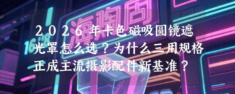 2026年卡色磁吸圆镜遮光罩怎么选？为什么三用规格正成主流摄影配件新基准？