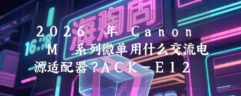 2026 年 Canon M 系列微单用什么交流电源适配器？ACK-E12 和 DR-E12 到底怎么选？