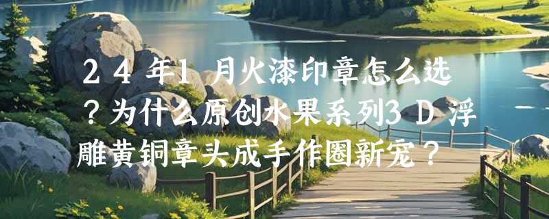24年1月火漆印章怎么选？为什么原创水果系列3D浮雕黄铜章头成手作圈新宠？