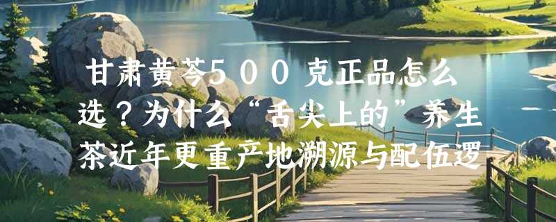 甘肃黄芩500克正品怎么选？为什么“舌尖上的”养生茶近年更重产地溯源与配伍逻辑？