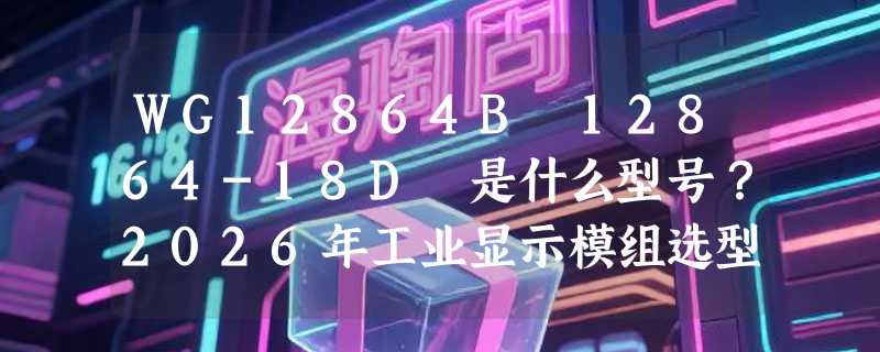 WG12864B 12864-18D 是什么型号？2026年工业显示模组选型为何更关注驱动兼容性与深蓝配色？