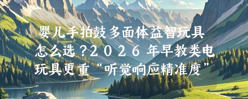 婴儿手拍鼓多面体益智玩具怎么选？2026年早教类电玩具更重“听觉响应精准度”与“多模态适配性”