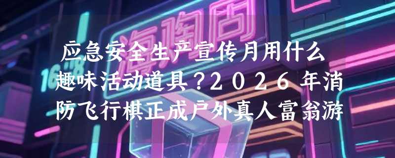 应急安全生产宣传月用什么趣味活动道具？2026年消防飞行棋正成户外真人富翁游戏新标配