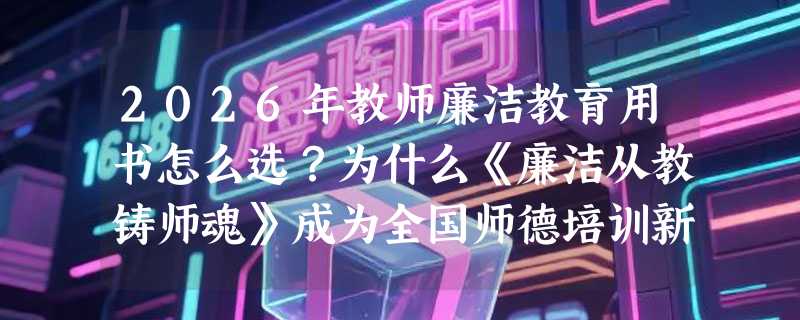2026年教师廉洁教育用书怎么选？为什么《廉洁从教铸师魂》成为全国师德培训新参考？